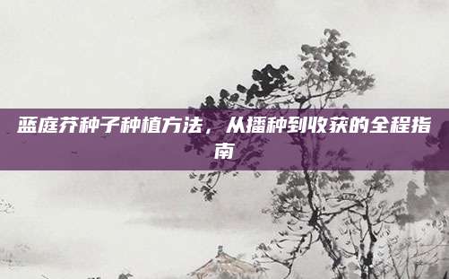 蓝庭芥种子种植方法，从播种到收获的全程指南