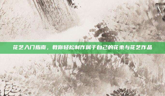 花艺入门指南，教你轻松制作属于自己的花束与花艺作品