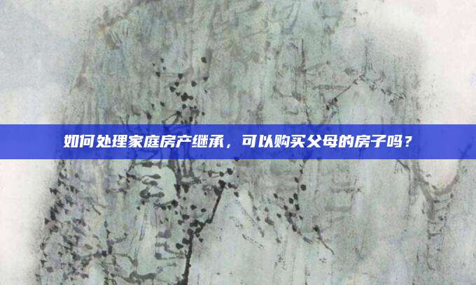 如何处理家庭房产继承，可以购买父母的房子吗？