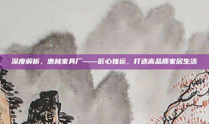 深度解析，惠林家具厂——匠心独运，打造高品质家居生活