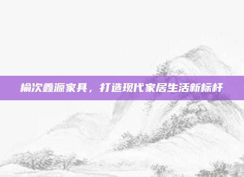 榆次鑫源家具，打造现代家居生活新标杆