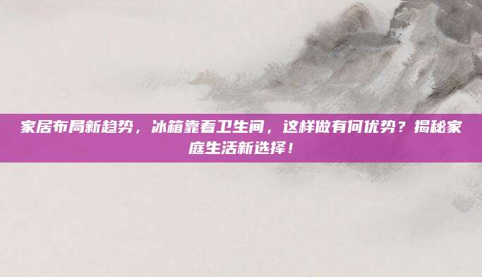 家居布局新趋势，冰箱靠着卫生间，这样做有何优势？揭秘家庭生活新选择！