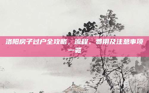 洛阳房子过户全攻略，流程、费用及注意事项一览