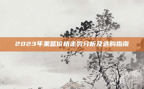 2023年果篮价格走势分析及选购指南