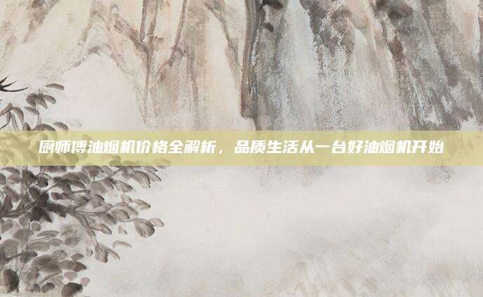 厨师傅油烟机价格全解析，品质生活从一台好油烟机开始
