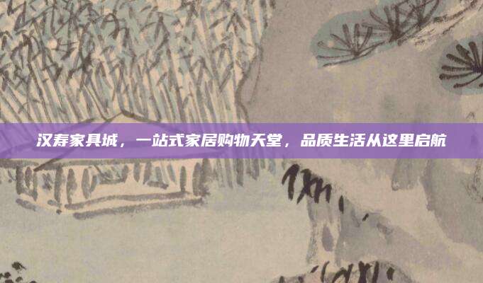 汉寿家具城，一站式家居购物天堂，品质生活从这里启航