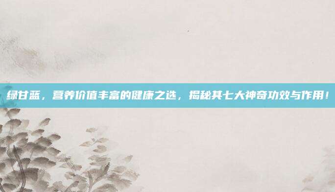 绿甘蓝，营养价值丰富的健康之选，揭秘其七大神奇功效与作用！