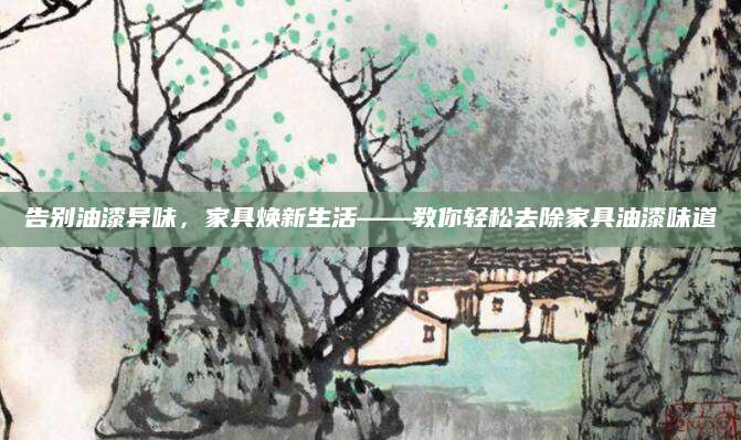 告别油漆异味，家具焕新生活——教你轻松去除家具油漆味道