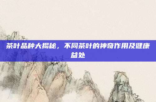 茶叶品种大揭秘，不同茶叶的神奇作用及健康益处