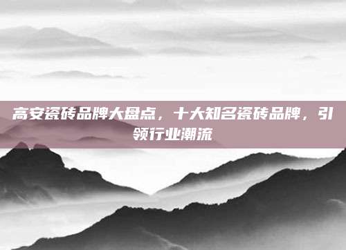 高安瓷砖品牌大盘点，十大知名瓷砖品牌，引领行业潮流