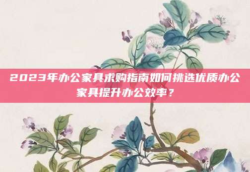 2023年办公家具求购指南如何挑选优质办公家具提升办公效率？