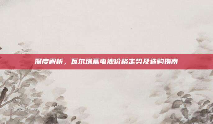 深度解析，瓦尔塔蓄电池价格走势及选购指南
