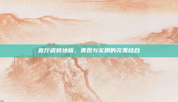 客厅瓷砖地板，美观与实用的完美结合