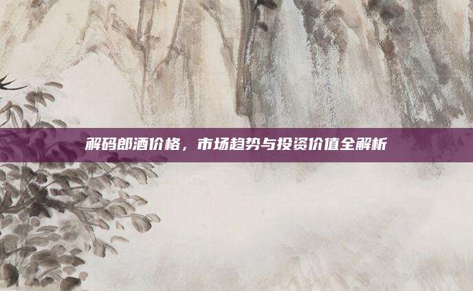 解码郎酒价格，市场趋势与投资价值全解析