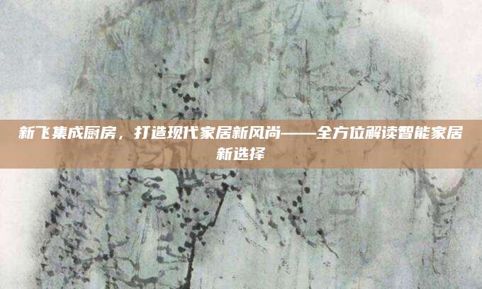 新飞集成厨房，打造现代家居新风尚——全方位解读智能家居新选择