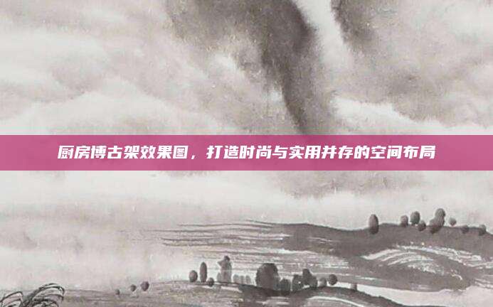 厨房博古架效果图，打造时尚与实用并存的空间布局