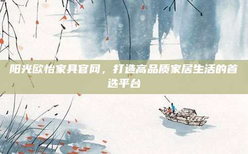 阳光欧怡家具官网，打造高品质家居生活的首选平台