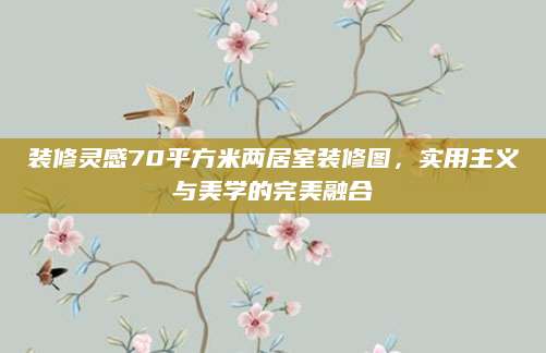 装修灵感70平方米两居室装修图，实用主义与美学的完美融合