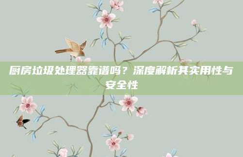 厨房垃圾处理器靠谱吗？深度解析其实用性与安全性