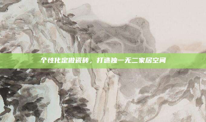 个性化定做瓷砖，打造独一无二家居空间