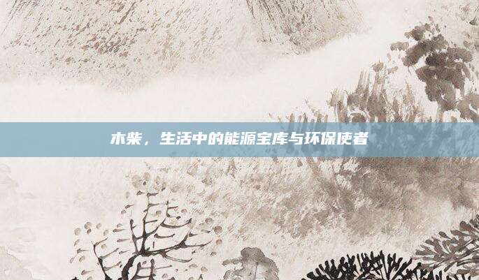 木柴，生活中的能源宝库与环保使者