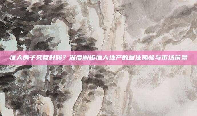 恒大房子究竟好吗？深度解析恒大地产的居住体验与市场前景