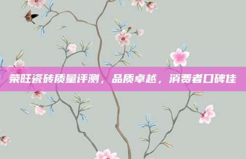 荣旺瓷砖质量评测，品质卓越，消费者口碑佳