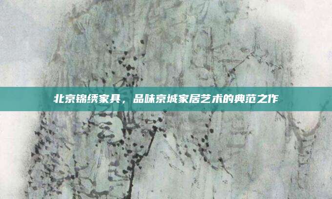 北京锦绣家具，品味京城家居艺术的典范之作