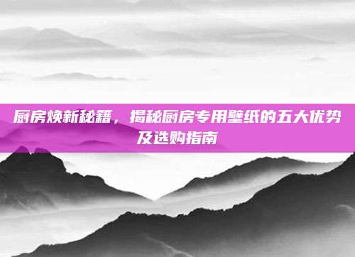 厨房焕新秘籍，揭秘厨房专用壁纸的五大优势及选购指南