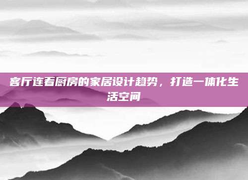客厅连着厨房的家居设计趋势，打造一体化生活空间