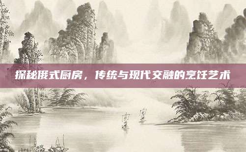 探秘俄式厨房，传统与现代交融的烹饪艺术