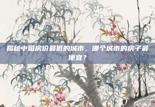 揭秘中国房价最低的城市，哪个城市的房子最便宜？