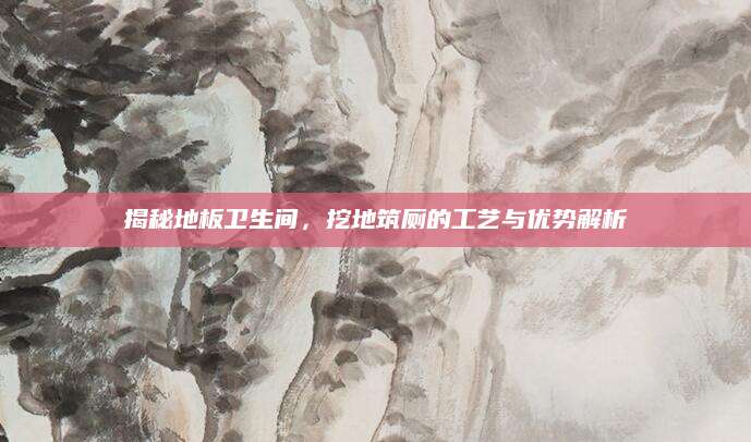 揭秘地板卫生间，挖地筑厕的工艺与优势解析