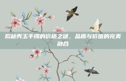 揭秘秀玉手镯的价格之谜，品质与价值的完美融合