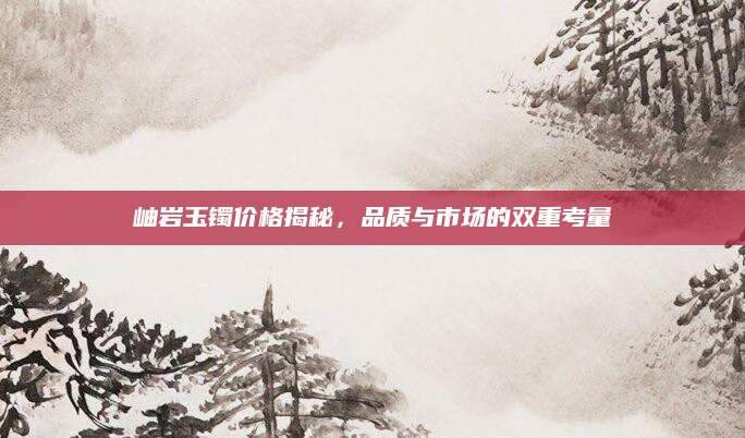 岫岩玉镯价格揭秘，品质与市场的双重考量