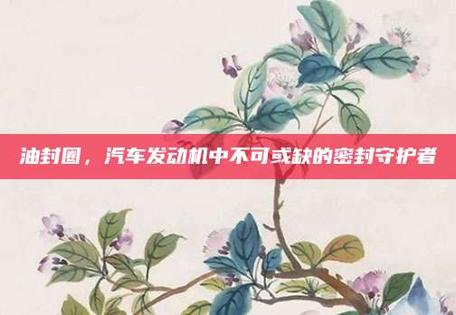 油封圈，汽车发动机中不可或缺的密封守护者
