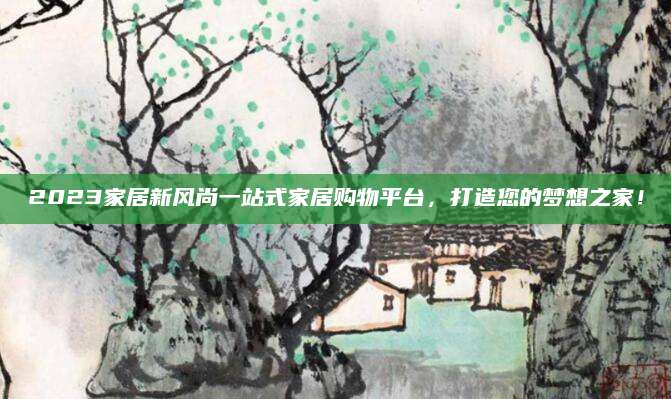 2023家居新风尚一站式家居购物平台，打造您的梦想之家！