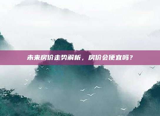 未来房价走势解析，房价会便宜吗？