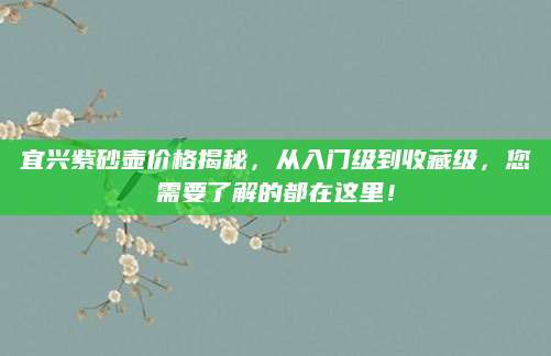 宜兴紫砂壶价格揭秘，从入门级到收藏级，您需要了解的都在这里！