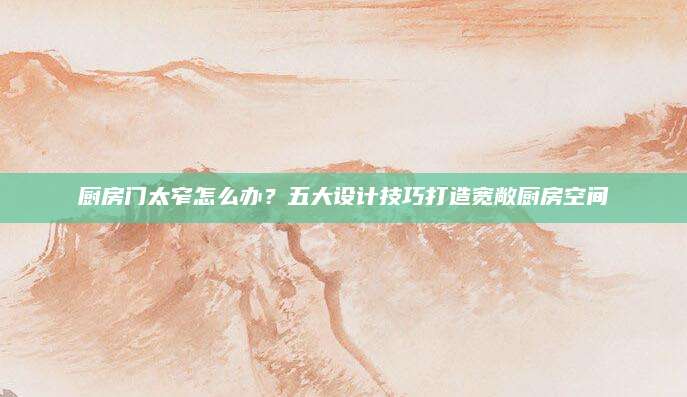 厨房门太窄怎么办？五大设计技巧打造宽敞厨房空间