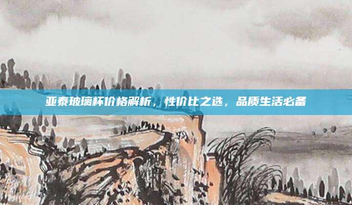 亚泰玻璃杯价格解析，性价比之选，品质生活必备