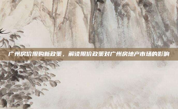 广州房价限购新政策，解读限价政策对广州房地产市场的影响