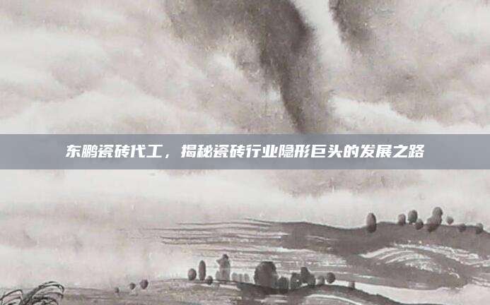 东鹏瓷砖代工，揭秘瓷砖行业隐形巨头的发展之路