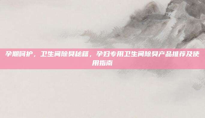 孕期呵护，卫生间除臭秘籍，孕妇专用卫生间除臭产品推荐及使用指南