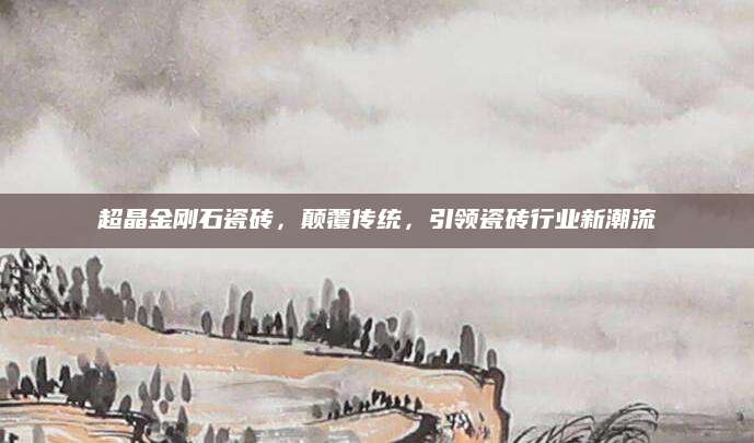 超晶金刚石瓷砖，颠覆传统，引领瓷砖行业新潮流
