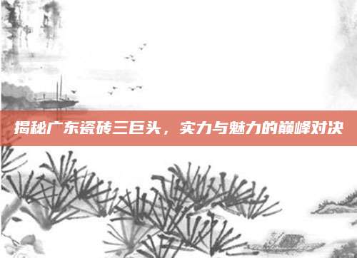 揭秘广东瓷砖三巨头，实力与魅力的巅峰对决