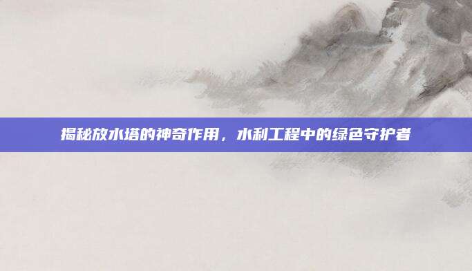 揭秘放水塔的神奇作用，水利工程中的绿色守护者