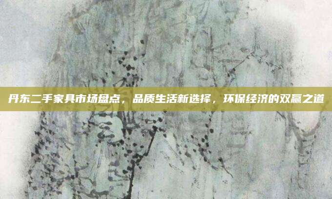 丹东二手家具市场盘点，品质生活新选择，环保经济的双赢之道