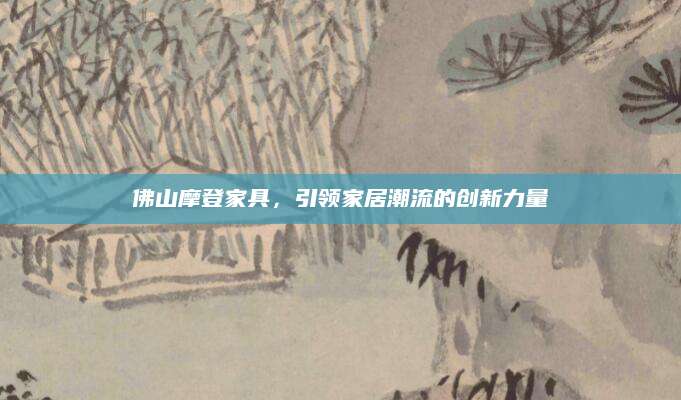 佛山摩登家具，引领家居潮流的创新力量