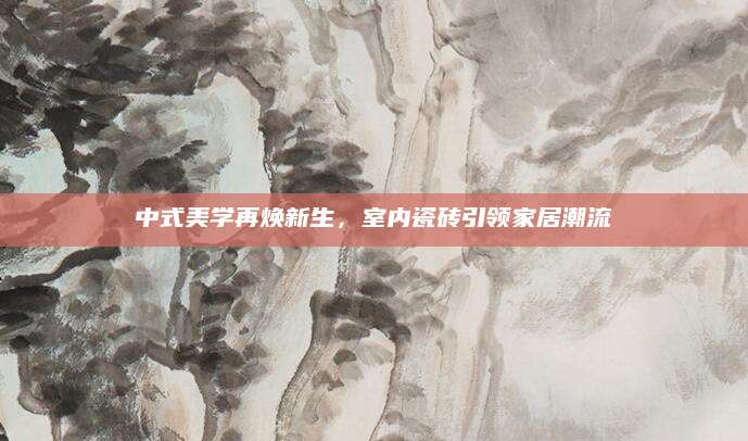 中式美学再焕新生，室内瓷砖引领家居潮流